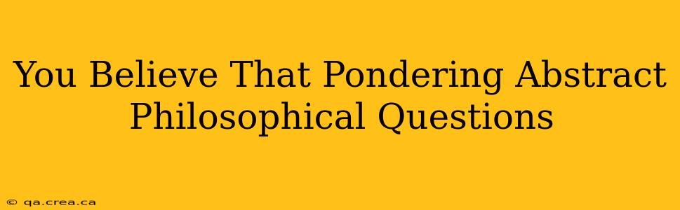 You Believe That Pondering Abstract Philosophical Questions